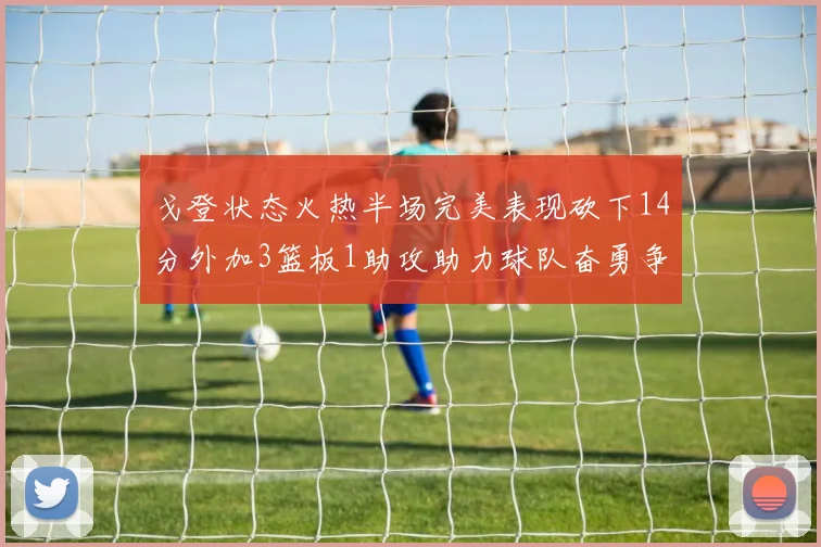 戈登状态火热半场完美表现砍下14分外加3篮板1助攻助力球队奋勇争先