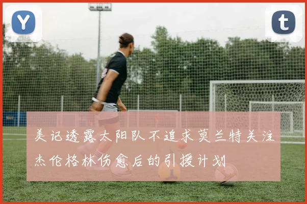 美记透露太阳队不追求莫兰特关注杰伦格林伤愈后的引援计划