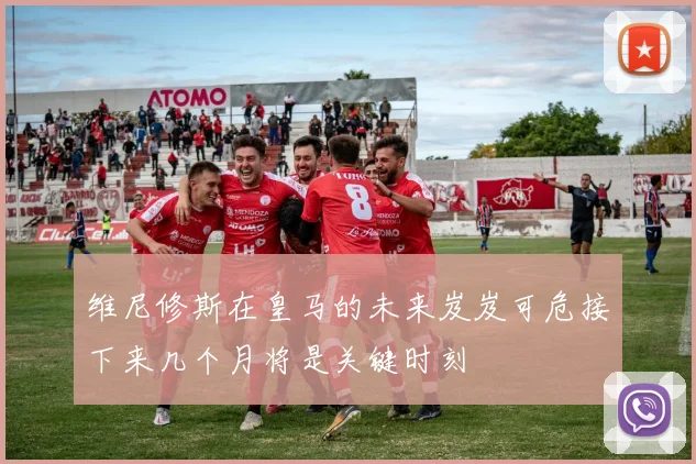 维尼修斯在皇马的未来岌岌可危接下来几个月将是关键时刻