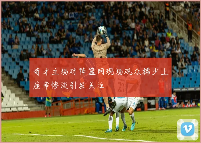 奇才主场对阵篮网现场观众稀少上座率惨淡引发关注