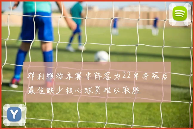 邓利维称本赛季阵容为22年夺冠后最佳缺少核心球员难以取胜