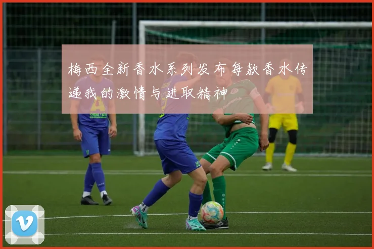 梅西全新香水系列发布每款香水传递我的激情与进取精神