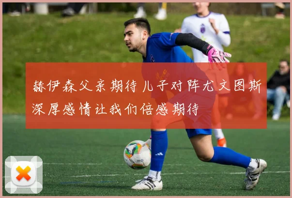 赫伊森父亲期待儿子对阵尤文图斯深厚感情让我们倍感期待