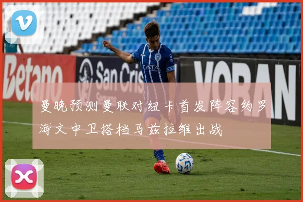 曼晚预测曼联对纽卡首发阵容约罗海文中卫搭档马兹拉维出战