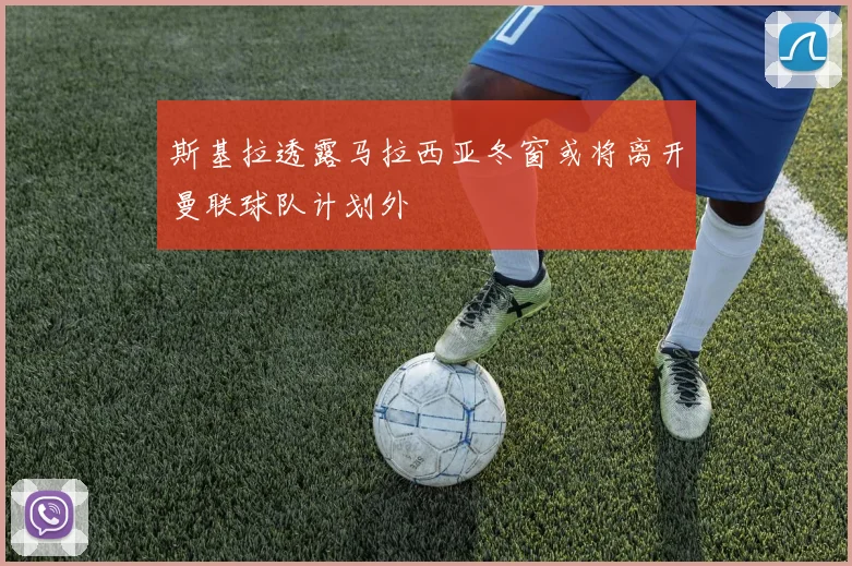 斯基拉透露马拉西亚冬窗或将离开曼联球队计划外