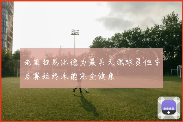 老里称恩比德为最具天赋球员但季后赛始终未能完全健康