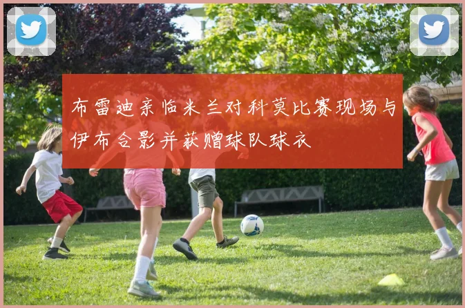 布雷迪亲临米兰对科莫比赛现场与伊布合影并获赠球队球衣