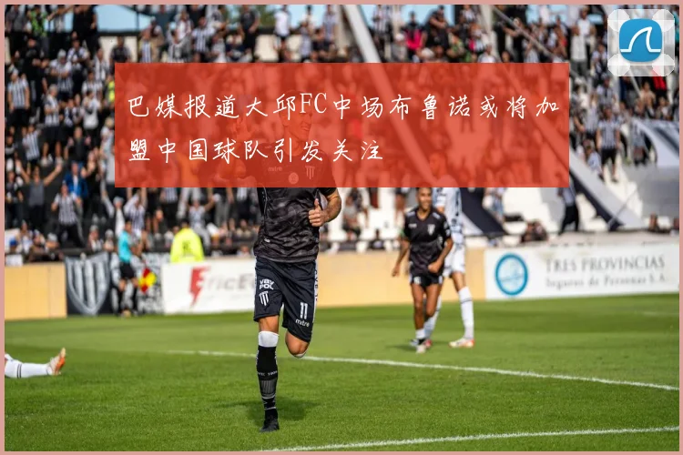 巴媒报道大邱FC中场布鲁诺或将加盟中国球队引发关注