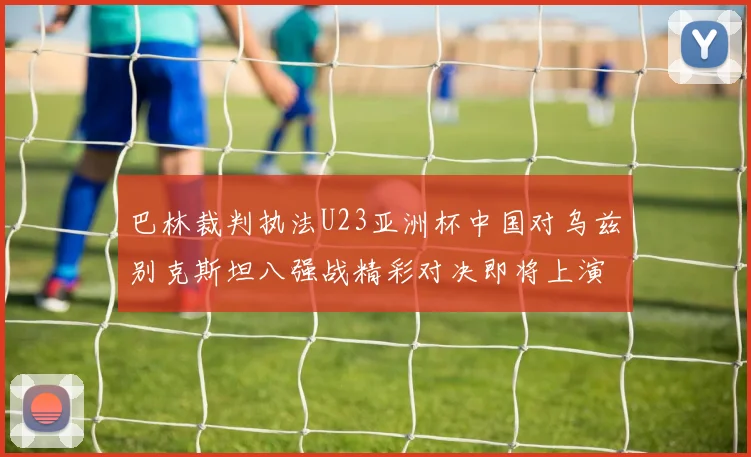 巴林裁判执法U23亚洲杯中国对乌兹别克斯坦八强战精彩对决即将上演