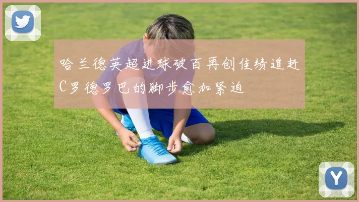 哈兰德英超进球破百再创佳绩追赶C罗德罗巴的脚步愈加紧迫