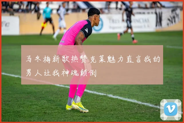 马冬梅新歌热赞克莱魅力直言我的男人让我神魂颠倒