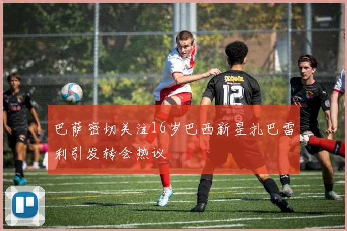 巴萨密切关注16岁巴西新星扎巴雷利引发转会热议