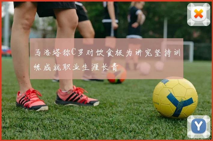马洛塔称C罗对饮食极为讲究坚持训练成就职业生涯长青