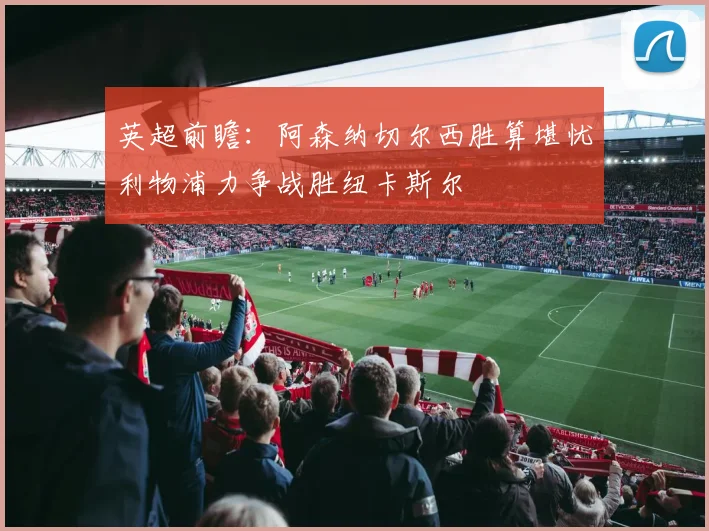 英超前瞻：阿森纳切尔西胜算堪忧利物浦力争战胜纽卡斯尔