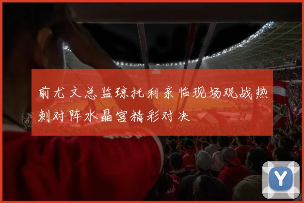 前尤文总监琼托利亲临现场观战热刺对阵水晶宫精彩对决