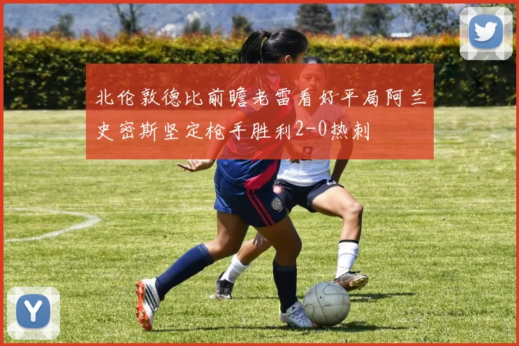 北伦敦德比前瞻老雷看好平局阿兰史密斯坚定枪手胜利2-0热刺